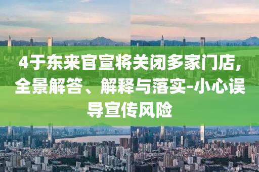 4于東來(lái)官宣將關(guān)閉多家門(mén)店,全景解答、解釋與落實(shí)-小心誤導(dǎo)宣傳風(fēng)險(xiǎn)