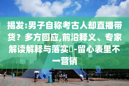 揭發(fā):男子自稱考古人卻直播帶貨？多方回應(yīng),前沿釋義、專家解讀解釋與落實?-留心表里不一營銷