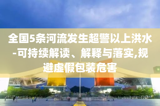 全國5條河流發(fā)生超警以上洪水-可持續(xù)解讀、解釋與落實,規(guī)避虛假包裝危害