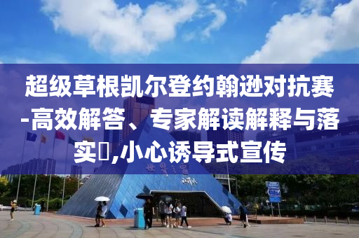 超級(jí)草根凱爾登約翰遜對(duì)抗賽-高效解答、專家解讀解釋與落實(shí)?,小心誘導(dǎo)式宣傳