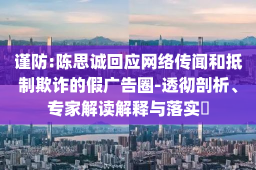 謹防:陳思誠回應(yīng)網(wǎng)絡(luò)傳聞和抵制欺詐的假廣告圈-透徹剖析、專家解讀解釋與落實?
