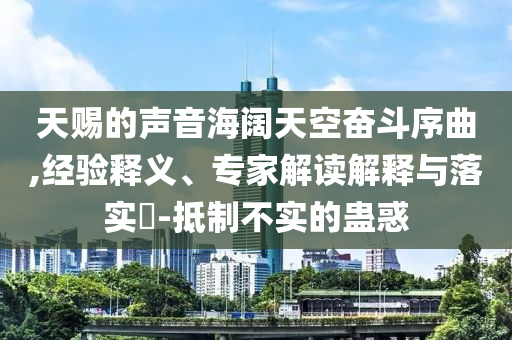 天賜的聲音海闊天空奮斗序曲,經(jīng)驗釋義、專家解讀解釋與落實?-抵制不實的蠱惑