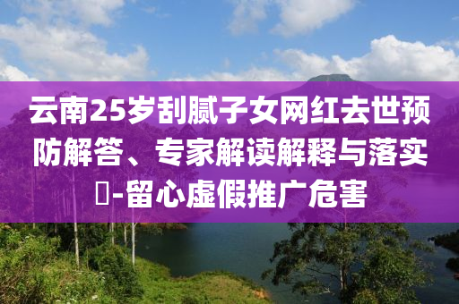 云南25歲刮膩子女網(wǎng)紅去世預(yù)防解答、專家解讀解釋與落實?-留心虛假推廣危害