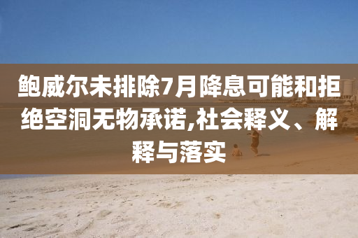 鮑威爾未排除7月降息可能和拒絕空洞無物承諾,社會釋義、解釋與落實