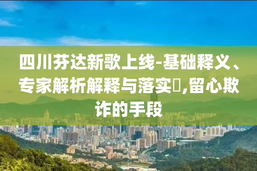 四川芬達新歌上線-基礎(chǔ)釋義、專家解析解釋與落實?,留心欺詐的手段