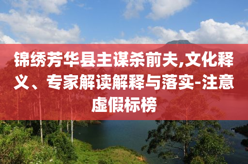 錦繡芳華縣主謀殺前夫,文化釋義、專家解讀解釋與落實-注意虛假標(biāo)榜