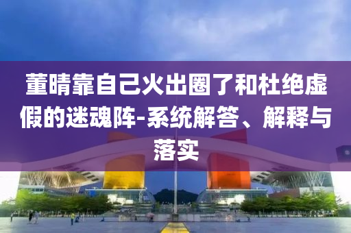 董晴靠自己火出圈了和杜絕虛假的迷魂陣-系統(tǒng)解答、解釋與落實(shí)