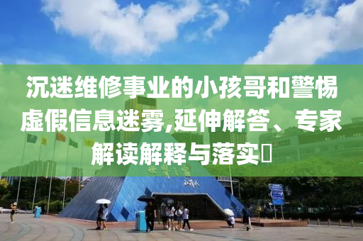 沉迷維修事業(yè)的小孩哥和警惕虛假信息迷霧,延伸解答、專家解讀解釋與落實?