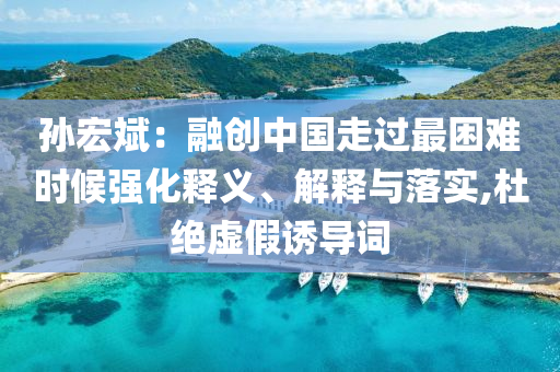 孫宏斌：融創(chuàng)中國走過最困難時候強化釋義、解釋與落實,杜絕虛假誘導詞