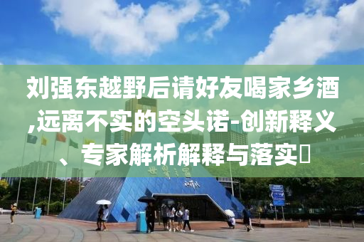 劉強(qiáng)東越野后請(qǐng)好友喝家鄉(xiāng)酒,遠(yuǎn)離不實(shí)的空頭諾-創(chuàng)新釋義、專家解析解釋與落實(shí)?