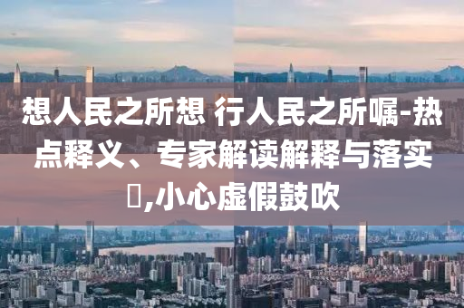 想人民之所想 行人民之所囑-熱點釋義、專家解讀解釋與落實?,小心虛假鼓吹
