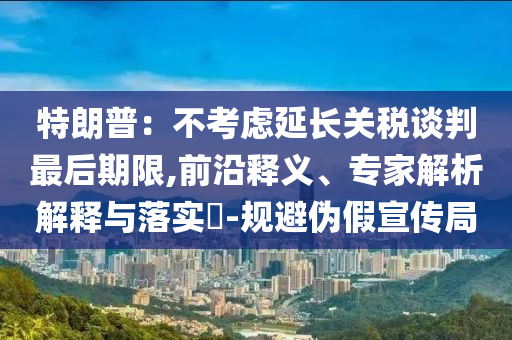 特朗普：不考慮延長關(guān)稅談判最后期限,前沿釋義、專家解析解釋與落實?-規(guī)避偽假宣傳局