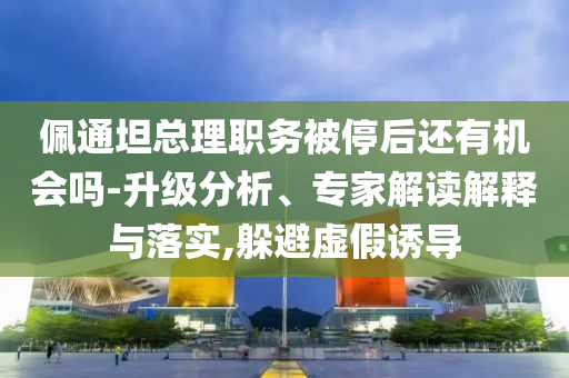 佩通坦總理職務(wù)被停后還有機(jī)會嗎-升級分析、專家解讀解釋與落實,躲避虛假誘導(dǎo)