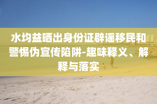 水均益曬出身份證辟謠移民和警惕偽宣傳陷阱-趣味釋義、解釋與落實