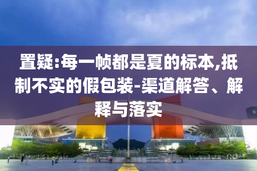 置疑:每一幀都是夏的標(biāo)本,抵制不實的假包裝-渠道解答、解釋與落實