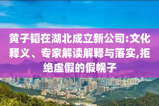 黃子韜在湖北成立新公司:文化釋義、專家解讀解釋與落實(shí),拒絕虛假的假幌子