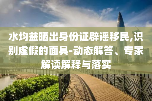水均益曬出身份證辟謠移民,識別虛假的面具-動態(tài)解答、專家解讀解釋與落實