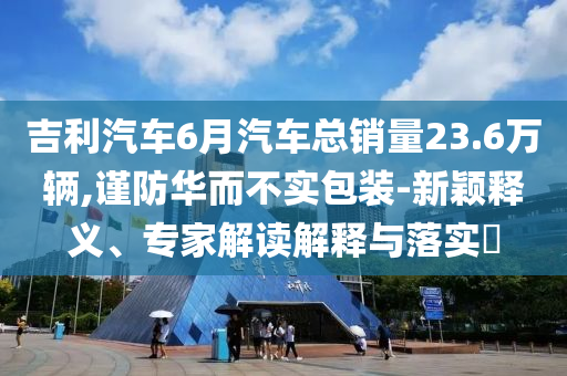 吉利汽車6月汽車總銷量23.6萬輛,謹(jǐn)防華而不實包裝-新穎釋義、專家解讀解釋與落實?