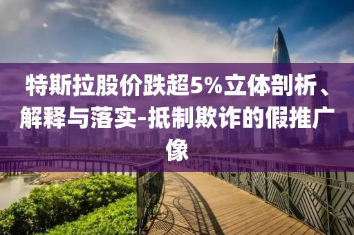 特斯拉股價跌超5%立體剖析、解釋與落實(shí)-抵制欺詐的假推廣像