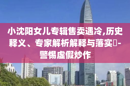 小沈陽女兒專輯售賣遇冷,歷史釋義、專家解析解釋與落實(shí)?-警惕虛假炒作