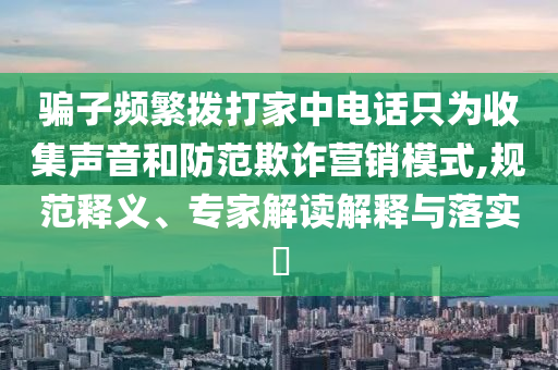 騙子頻繁撥打家中電話只為收集聲音和防范欺詐營銷模式,規(guī)范釋義、專家解讀解釋與落實(shí)?