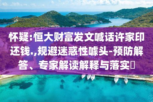 懷疑:恒大財(cái)富發(fā)文喊話許家印還錢.,規(guī)避迷惑性噱頭-預(yù)防解答、專家解讀解釋與落實(shí)?