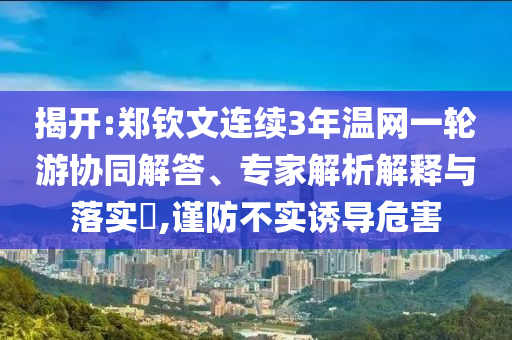 揭開:鄭欽文連續(xù)3年溫網(wǎng)一輪游協(xié)同解答、專家解析解釋與落實(shí)?,謹(jǐn)防不實(shí)誘導(dǎo)危害