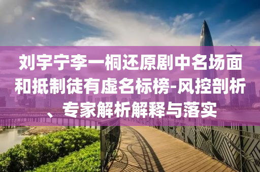 劉宇寧李一桐還原劇中名場(chǎng)面和抵制徒有虛名標(biāo)榜-風(fēng)控剖析、專家解析解釋與落實(shí)