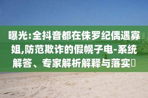 曝光:全抖音都在侏羅紀(jì)偶遇寡姐,防范欺詐的假幌子電-系統(tǒng)解答、專家解析解釋與落實(shí)?