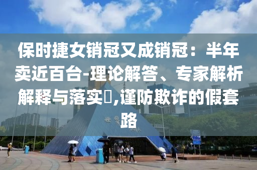 保時(shí)捷女銷冠又成銷冠：半年賣近百臺(tái)-理論解答、專家解析解釋與落實(shí)?,謹(jǐn)防欺詐的假套路