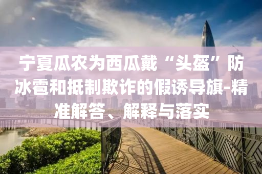 寧夏瓜農(nóng)為西瓜戴“頭盔”防冰雹和抵制欺詐的假誘導(dǎo)旗-精準(zhǔn)解答、解釋與落實(shí)