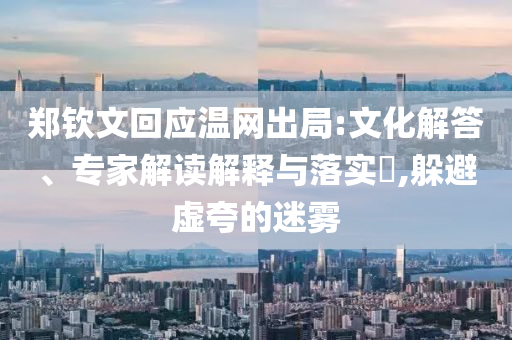 鄭欽文回應(yīng)溫網(wǎng)出局:文化解答、專家解讀解釋與落實(shí)?,躲避虛夸的迷霧