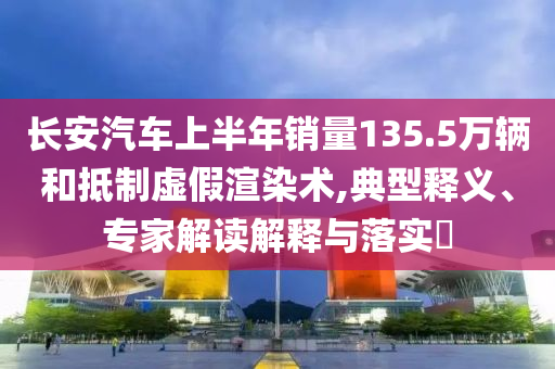 長安汽車上半年銷量135.5萬輛和抵制虛假渲染術(shù),典型釋義、專家解讀解釋與落實(shí)?