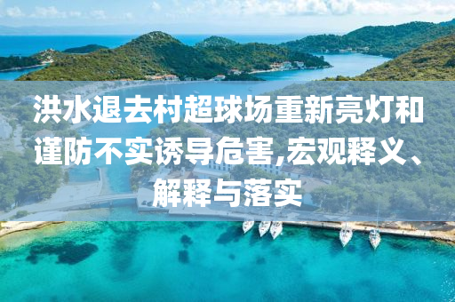 洪水退去村超球場重新亮燈和謹(jǐn)防不實誘導(dǎo)危害,宏觀釋義、解釋與落實