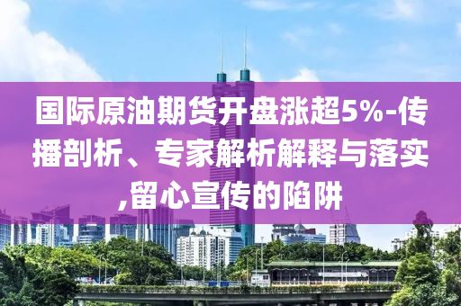 國際原油期貨開盤漲超5%-傳播剖析、專家解析解釋與落實(shí),留心宣傳的陷阱