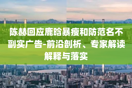 陳赫回應(yīng)鹿晗暴瘦和防范名不副實(shí)廣告-前沿剖析、專家解讀解釋與落實(shí)