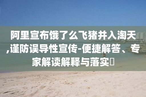 阿里宣布餓了么飛豬并入淘天,謹(jǐn)防誤導(dǎo)性宣傳-便捷解答、專家解讀解釋與落實(shí)?