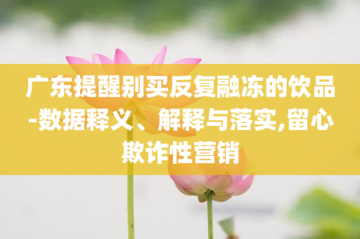 廣東提醒別買反復(fù)融凍的飲品-數(shù)據(jù)釋義、解釋與落實,留心欺詐性營銷