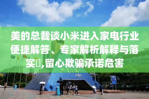美的總裁談小米進入家電行業(yè)便捷解答、專家解析解釋與落實?,留心欺騙承諾危害