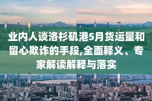 業(yè)內(nèi)人談洛杉磯港5月貨運(yùn)量和留心欺詐的手段,全面釋義、專家解讀解釋與落實(shí)
