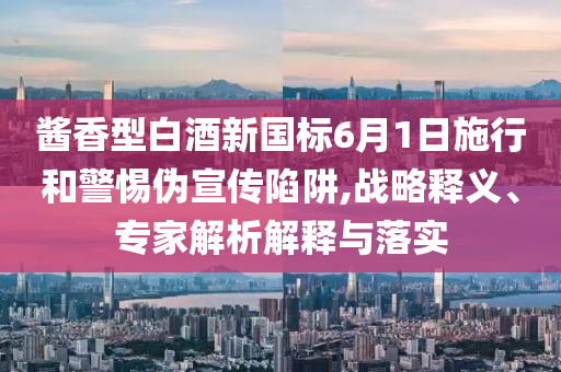 醬香型白酒新國標(biāo)6月1日施行和警惕偽宣傳陷阱,戰(zhàn)略釋義、專家解析解釋與落實(shí)