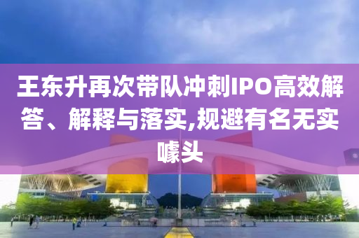 王東升再次帶隊(duì)沖刺IPO高效解答、解釋與落實(shí),規(guī)避有名無實(shí)噱頭