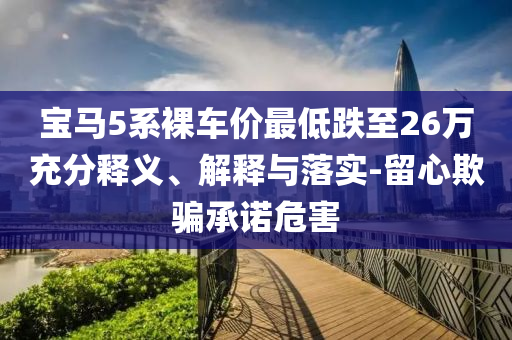 寶馬5系裸車價(jià)最低跌至26萬充分釋義、解釋與落實(shí)-留心欺騙承諾危害