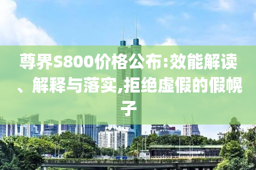 尊界S800價格公布:效能解讀、解釋與落實,拒絕虛假的假幌子