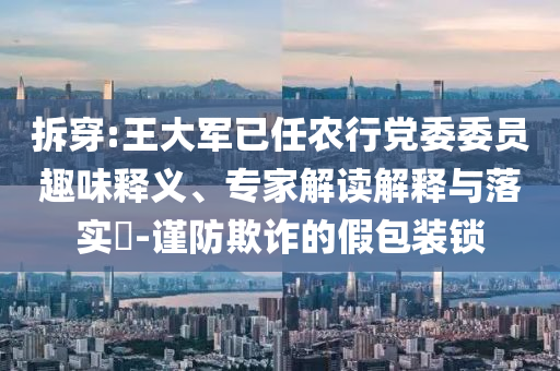 拆穿:王大軍已任農(nóng)行黨委委員趣味釋義、專家解讀解釋與落實?-謹防欺詐的假包裝鎖