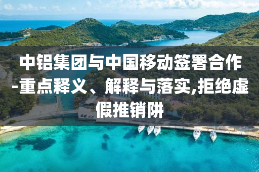 中鋁集團(tuán)與中國移動(dòng)簽署合作-重點(diǎn)釋義、解釋與落實(shí),拒絕虛假推銷阱