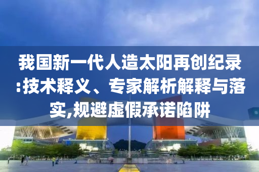 我國新一代人造太陽再創(chuàng)紀(jì)錄:技術(shù)釋義、專家解析解釋與落實(shí),規(guī)避虛假承諾陷阱