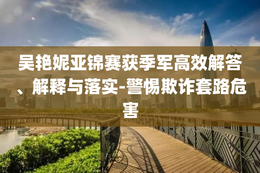 吳艷妮亞錦賽獲季軍高效解答、解釋與落實(shí)-警惕欺詐套路危害