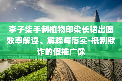 李子柒手制植物印染長(zhǎng)裙出圈效率解讀、解釋與落實(shí)-抵制欺詐的假推廣像