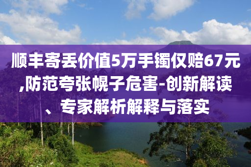 順豐寄丟價(jià)值5萬(wàn)手鐲僅賠67元,防范夸張幌子危害-創(chuàng)新解讀、專家解析解釋與落實(shí)